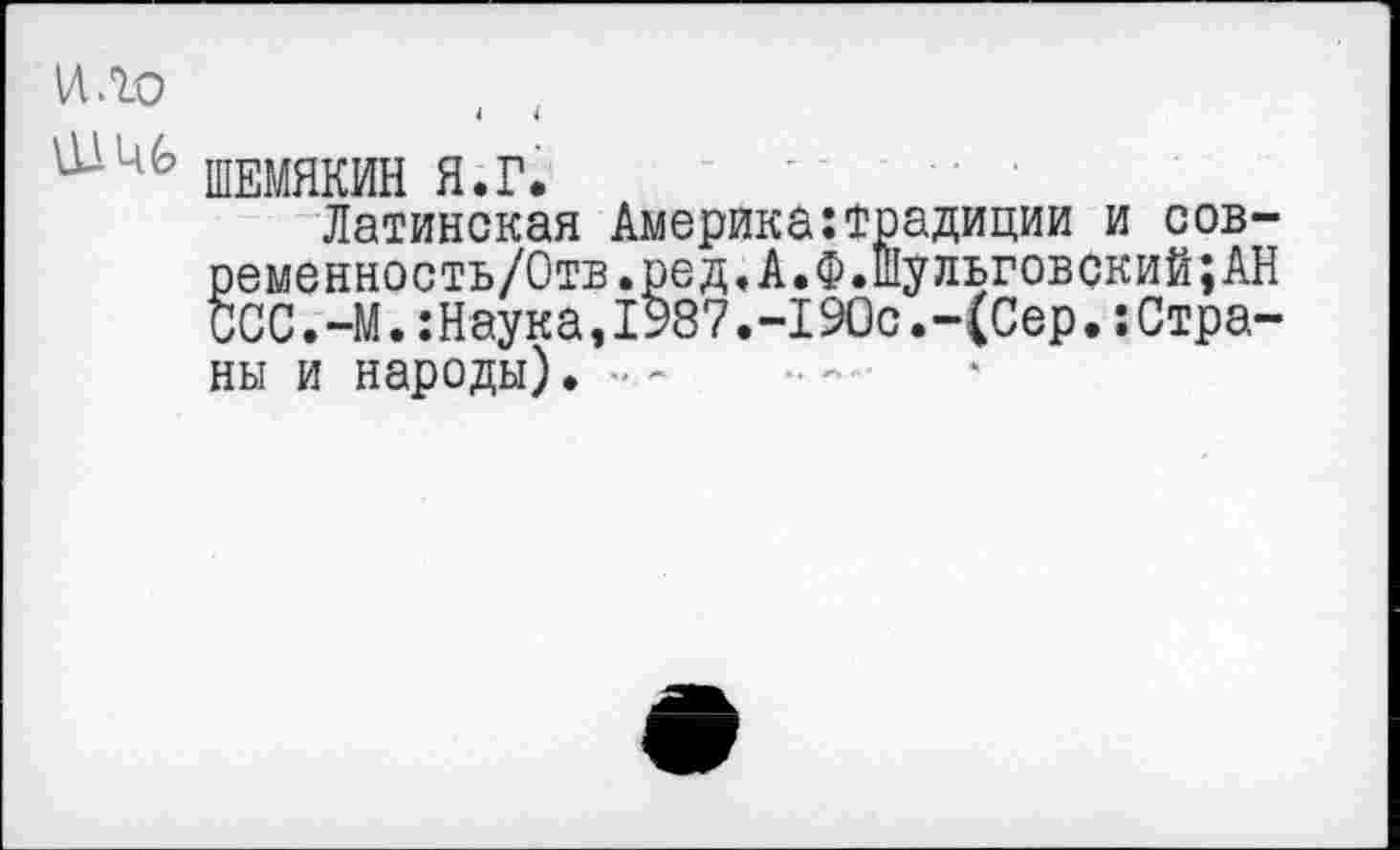 ﻿ШЕМЯКИН Я.Г.
Латинская Америка:традиции и сов-ременность/Отв.ред.А.Ф.Шульговский;АН ССС.-М.:Наука,1987.-190с.-(Сер.Страны и народы). ■■ -